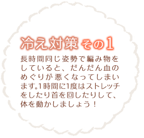 冷え性対策その1 長時間同じ姿勢で編み物をしていると、だんだん血のめぐりが悪くなってしまいます。1時間に1度はストレッチをしたり首を回したりして、体を動かしましょう！<strong></strong>