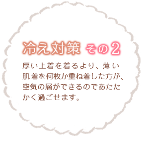 冷え性対策その2　厚い上着を着るより、薄い肌着を何枚か重ね着した方が、空気の層ができるのであたたかく過ごせます。