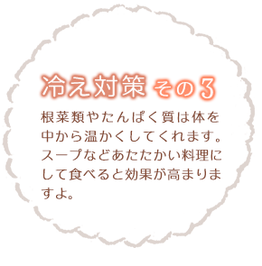 冷え性対策その3 根菜類やたんぱく質は体を中から温かくしてくれます。スープなどあたたかい料理にして食べると効果が高まりますよ。