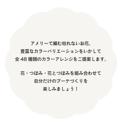 アメリーで編む枯れないお花。豊富なカラーバリエーションを活かして全48種類のカラーアレンジをご提案します。花・つぼみ・花とつぼみを組み合わせて自分だけのブーケづくりを楽しみましょう！