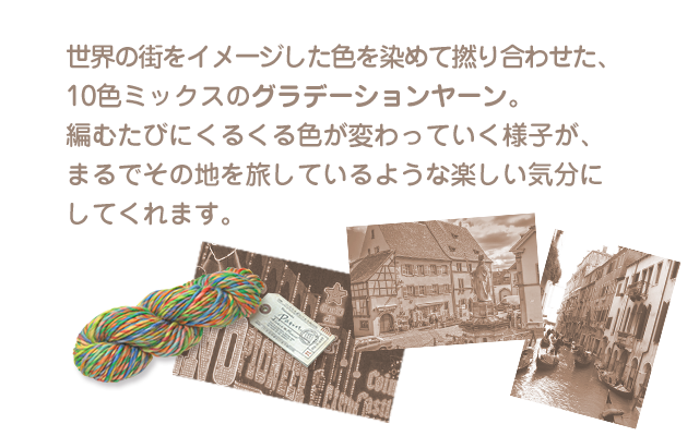 世界の街をイメージした色を染めて撚り合わせた、
10色ミックスのグラデーションヤーン。
編むたびにくるくる色が変わっていく様子が、
まるでその地を旅しているような楽しい気分に
してくれます。