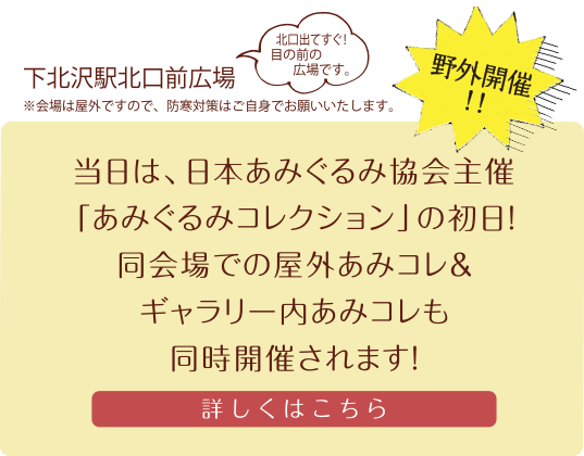 下北沢駅北口前広場
（北口出てすぐ！目の前の広場です。）※会場は屋外ですので、防寒対策はご自身でお願いいたします。当日は、日本あみぐるみ協会主催「あみぐるみコレクション」の初日！同会場での屋外あみコレ＆ギャラリー内あみコレも同時開催されます！詳しくはこちら