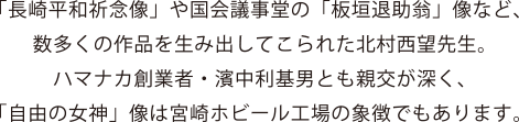 「長崎平和祈念像」や国会議事堂の「板垣退助翁」像など、数多くの作品を生み出してこられた北村西望先生。ハマナカ創業者・濱中利基男とも親交が深く、「自由の女神」像は宮崎ホビール工場の象徴でもあります。