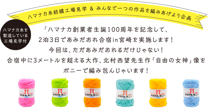 ハマナカ糸紡績工場見学 ＆ みんなで一つの作品を編みあげよう企画
		  ハマナカ創業者生誕100周年を記念して、2泊3日であみだおれ合宿in宮崎を実施します！今回は、ただあみだおれるだけじゃない！
		  合宿中に3メートルを超える大作、北村西望先生作「自由の女神」像をボニーで編み包んじゃいます！
		  ハマナカ糸を製造している工場見学付