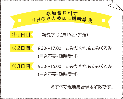※参加費無料で当日のみの参加も同時募集※ ①<1日目>工場見学(定員15名・抽選) ②<2日目>9:30~17:00 あみだおれ&あみくるみ(申込不要・随時受付) ③<3日目>9:30~15:00 あみだおれ&あみくるみ(申込不要・随時受付)※すべて現地集合現地解散です。
