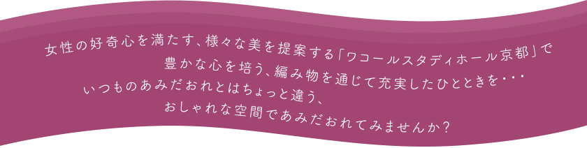 女性の好奇心を満たす、様々な美を提案する「ワコールスタディホール京都」で豊かな心を培う、編み物を通じて充実したひとときを・・・
いつものあみだおれとはちょっと違う、おしゃれな空間であみだおれてみませんか？