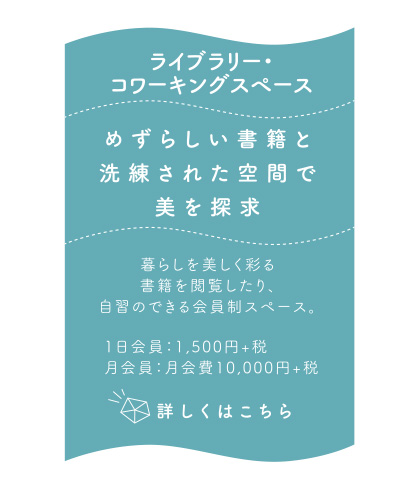 ライブラリー・コワーキングスペース　めずらしい書籍と洗練された空間で美を探求　暮らしを美しく彩る書籍を閲覧したり、自習のできる会員制スペース。1日会員：1500円+税 月会員：月会費10000円+税　詳しくはこちら