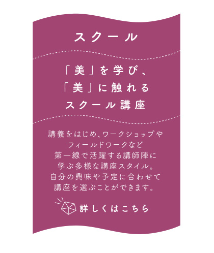 スクール 「美」を学び、「美」に触れるスクール講座 講義をはじめ、ワークショップやフィールドワークなど
第一線で活躍する講師陣に学ぶ多様な講座スタイル。自分の興味や予定に合わせて講座を選ぶことができます。詳しくはこちら 