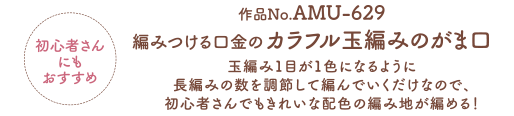 初心者さんにもおすすめ 作品No.AMU-629 編みつける口金のカラフル玉編みのがま口 玉編み1目が1色になるように長編みの数を調節して編んでいくだけなので、初心者さんでもきれいな配色の編み地が編める！