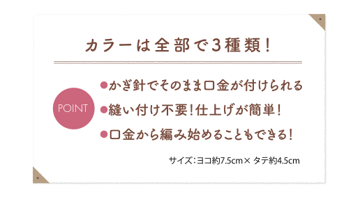 カラーは全部で3種類！m●かぎ針でそのまま口金が付けられる●縫い付け不要！仕上げが簡単！●口金から編み始めることもできる！サイズ：ヨコ約7.5cm× タテ約4.5cm