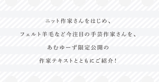 ニット作家さんをはじめ、フェルト羊毛など今注目の手芸作家さんを、あむゆーず限定公開の作家テキストとともにご紹介！