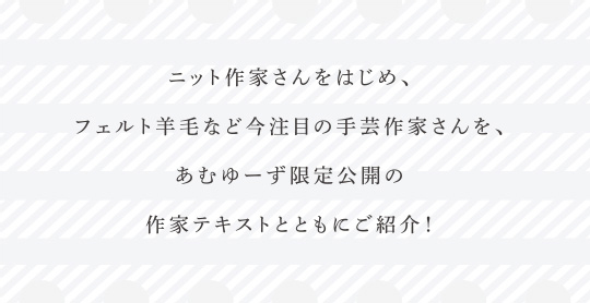 ニット作家さんをはじめ、フェルト羊毛など今注目の手芸作家さんを、あむゆーず限定公開の作家テキストとともにご紹介！