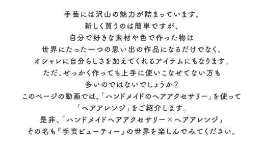 手芸には沢山の魅力が詰まっています。新しく買うのは簡単ですが、自分で好きな素材や色で作った物は世界にたった一つの思い出の作品になるだけでなく、オシャレに自分らしさを加えてくれるアイテムにもなります。
ただ、せっかく作っても上手に使いこなせてない方も多いのではないでしょうか？このページの動画では、「ハンドメイドのヘアアクセサリー」を使って「ヘアアレンジ」をご紹介します。是非、「ハンドメイドヘアアクセサリー×ヘアアレンジ」その名も『手芸ビューティー』の世界を楽しんでみてください。