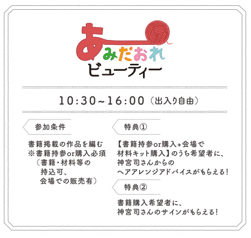 あみだおれビューティー 10:30~16:00（出入り自由）参加条件書籍掲載の作品を編む
※書籍持参or購入必須（書籍・材料等の持込可、会場での販売有）特典①【書籍持参or購入+会場で材料キット購入】のうち希望者に、神宮司さんからのヘアアレンジアドバイスがもらえる！特典②書籍購入希望者に、神宮司さんのサインがもらえる！